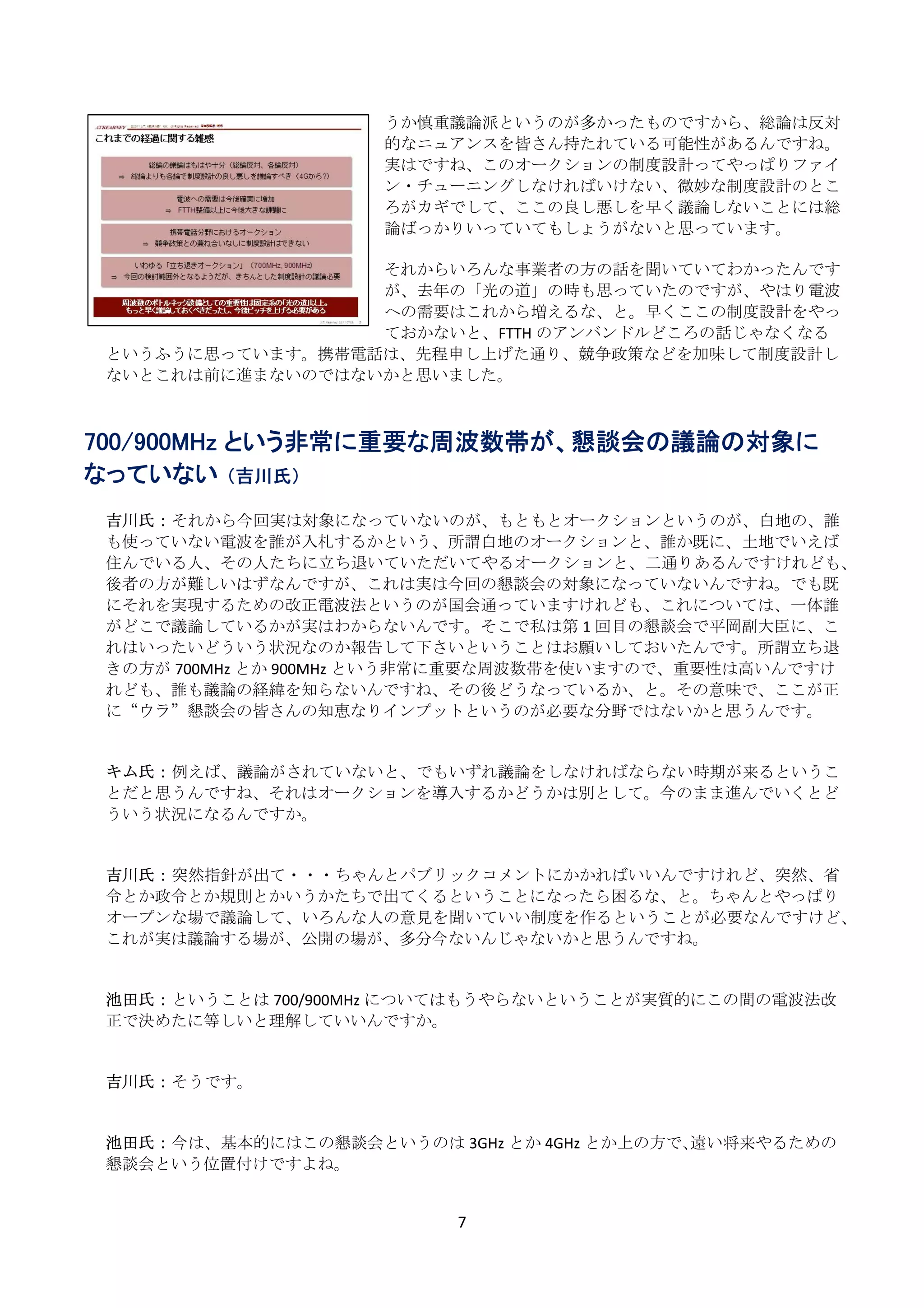 うか慎重議論派というのが多かったものですから、総論は反対
                     的なニュアンスを皆さん持たれている可能性があるんですね。
                     実はですね、このオークションの制度設計ってやっぱりファイ
                     ン・チューニングしなければいけない、微妙な制度設計のとこ
                     ろがカギでして、ここの良し悪しを早く議論しないことには総
                     論ばっかりいっていてもしょうがないと思っています。 
                      
                     それからいろんな事業者の方の話を聞いていてわかったんです
                     が、去年の「光の道」の時も思っていたのですが、やはり電波
                     への需要はこれから増えるな、と。早くここの制度設計をやっ
                     ておかないと、FTTH のアンバンドルどころの話じゃなくなる
    というふうに思っています。携帯電話は、先程申し上げた通り、競争政策などを加味して制度設計し
    ないとこれは前に進まないのではないかと思いました。 
     
     
700/900MHz という非常に重要な周波数帯が、懇談会の議論の対象に
なっていない （吉川氏）
     
    吉川氏： それから今回実は対象になっていないのが、もともとオークションというのが、白地の、誰
    も使っていない電波を誰が入札するかという、所謂白地のオークションと、誰か既に、土地でいえば
    住んでいる人、その人たちに立ち退いていただいてやるオークションと、二通りあるんですけれども、
    後者の方が難しいはずなんですが、これは実は今回の懇談会の対象になっていないんですね。でも既
    にそれを実現するための改正電波法というのが国会通っていますけれども、これについては、一体誰
    がどこで議論しているかが実はわからないんです。そこで私は第 1 回目の懇談会で平岡副大臣に、こ
    れはいったいどういう状況なのか報告して下さいということはお願いしておいたんです。所謂立ち退
    きの方が 700MHz とか 900MHz という非常に重要な周波数帯を使いますので、重要性は高いんですけ
    れども、誰も議論の経緯を知らないんですね、その後どうなっているか、と。その意味で、ここが正
    に“ウラ”懇談会の皆さんの知恵なりインプットというのが必要な分野ではないかと思うんです。 
     
     
    キム氏： 例えば、議論がされていないと、でもいずれ議論をしなければならない時期が来るというこ
    とだと思うんですね、それはオークションを導入するかどうかは別として。今のまま進んでいくとど
    ういう状況になるんですか。 
     
     
    吉川氏： 突然指針が出て・・・ちゃんとパブリックコメントにかかればいいんですけれど、突然、省
    令とか政令とか規則とかいうかたちで出てくるということになったら困るな、と。ちゃんとやっぱり
    オープンな場で議論して、いろんな人の意見を聞いていい制度を作るということが必要なんですけど、
    これが実は議論する場が、公開の場が、多分今ないんじゃないかと思うんですね。 
     
     
    池田氏： ということは 700/900MHz についてはもうやらないということが実質的にこの間の電波法改
    正で決めたに等しいと理解していいんですか。 
     
     
    吉川氏： そうです。 
     
     
    池田氏： 今は、基本的にはこの懇談会というのは 3GHz とか 4GHz とか上の方で､遠い将来やるための
    懇談会という位置付けですよね。 
     

                            7 
 
 
