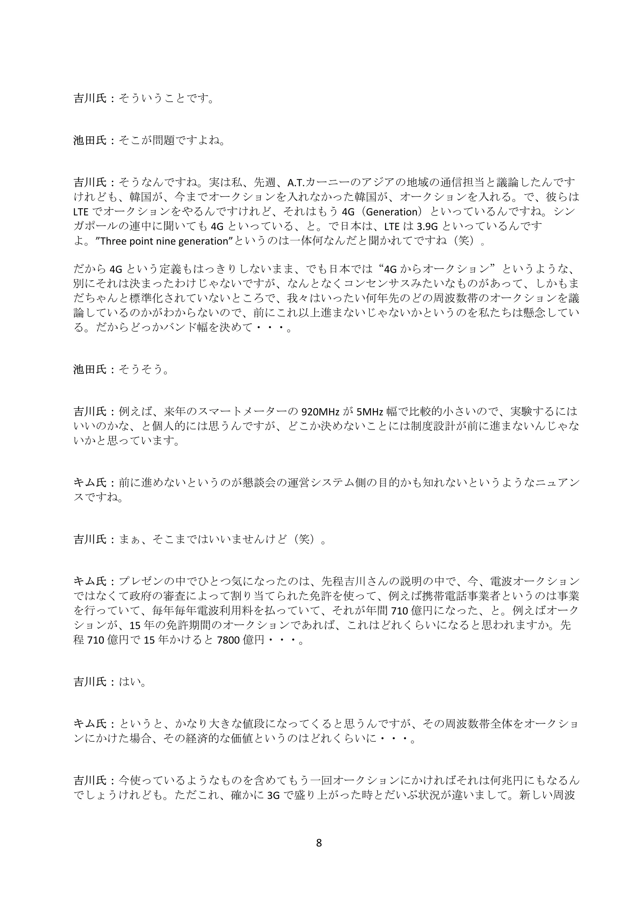  
    吉川氏： そういうことです。 
     
     
    池田氏： そこが問題ですよね。 
     
     
    吉川氏： そうなんですね。実は私、先週、A.T.カーニーのアジアの地域の通信担当と議論したんです
    けれども、韓国が、今までオークションを入れなかった韓国が、オークションを入れる。で、彼らは
    LTE でオークションをやるんですけれど、それはもう 4G（Generation）といっているんですね。シン
    ガポールの連中に聞いても 4G といっている、と。で日本は、LTE は 3.9G といっているんです
    よ。”Three point nine generation”というのは一体何なんだと聞かれてですね（笑）｡ 
     
    だから 4G という定義もはっきりしないまま、でも日本では“4G からオークション”というような、
    別にそれは決まったわけじゃないですが、なんとなくコンセンサスみたいなものがあって、しかもま
    だちゃんと標準化されていないところで、我々はいったい何年先のどの周波数帯のオークションを議
    論しているのかがわからないので、前にこれ以上進まないじゃないかというのを私たちは懸念してい
    る。だからどっかバンド幅を決めて・・・。 
     
     
    池田氏： そうそう。 
     
     
    吉川氏： 例えば、来年のスマートメーターの 920MHz が 5MHz 幅で比較的小さいので、実験するには
    いいのかな、と個人的には思うんですが、どこか決めないことには制度設計が前に進まないんじゃな
    いかと思っています。 
     
     
    キム氏： 前に進めないというのが懇談会の運営システム側の目的かも知れないというようなニュアン
    スですね。 
     
     
    吉川氏： まぁ、そこまではいいませんけど（笑）。 
     
     
    キム氏： プレゼンの中でひとつ気になったのは、先程吉川さんの説明の中で、今、電波オークション
    ではなくて政府の審査によって割り当てられた免許を使って、例えば携帯電話事業者というのは事業
    を行っていて、毎年毎年電波利用料を払っていて、それが年間 710 億円になった、と。例えばオーク
    ションが、15 年の免許期間のオークションであれば、これはどれくらいになると思われますか。先
    程 710 億円で 15 年かけると 7800 億円・・・。 
     
     
    吉川氏： はい。 
     
     
    キム氏： というと、かなり大きな値段になってくると思うんですが、その周波数帯全体をオークショ
    ンにかけた場合、その経済的な価値というのはどれくらいに・・・。 
     
     
    吉川氏： 今使っているようなものを含めてもう一回オークションにかければそれは何兆円にもなるん
    でしょうけれども。ただこれ、確かに 3G で盛り上がった時とだいぶ状況が違いまして。新しい周波



                              8 
 
 