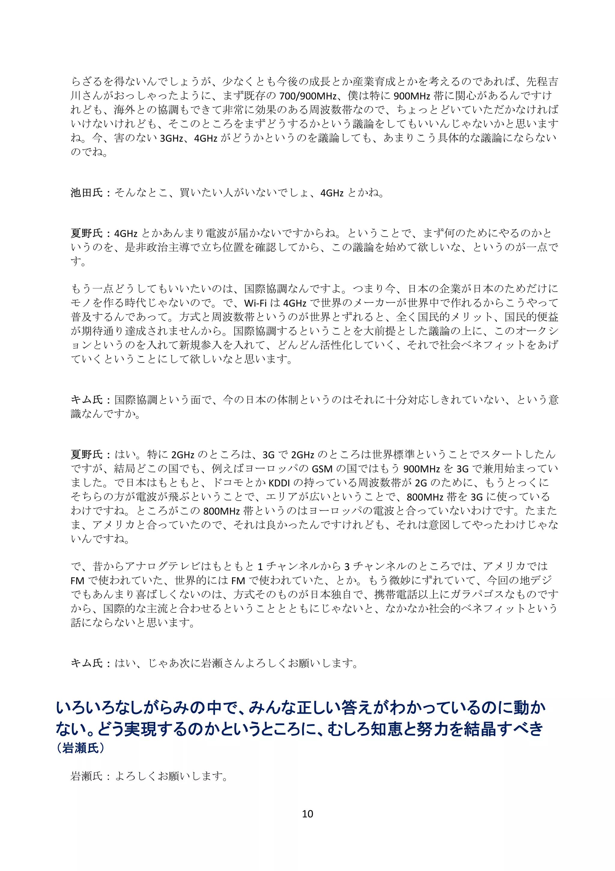 らざるを得ないんでしょうが、少なくとも今後の成長とか産業育成とかを考えるのであれば、先程吉
    川さんがおっしゃったように、まず既存の 700/900MHz、僕は特に 900MHz 帯に関心があるんですけ
    れども、海外との協調もできて非常に効果のある周波数帯なので、ちょっとどいていただかなければ
    いけないけれども、そこのところをまずどうするかという議論をしてもいいんじゃないかと思います
    ね。今、害のない 3GHz、4GHz がどうかというのを議論しても、あまりこう具体的な議論にならない
    のでね。 
     
     
    池田氏： そんなとこ、買いたい人がいないでしょ、4GHz とかね。 
     
     
    夏野氏： 4GHz とかあんまり電波が届かないですからね。ということで、まず何のためにやるのかと
    いうのを、是非政治主導で立ち位置を確認してから、この議論を始めて欲しいな、というのが一点で
    す。 
     
    もう一点どうしてもいいたいのは、国際協調なんですよ。つまり今、日本の企業が日本のためだけに
    モノを作る時代じゃないので。で、Wi‐Fi は 4GHz で世界のメーカーが世界中で作れるからこうやって
    普及するんであって。方式と周波数帯というのが世界とずれると、全く国民的メリット、国民的便益
    が期待通り達成されませんから。国際協調するということを大前提とした議論の上に、このオークシ
    ョンというのを入れて新規参入を入れて、どんどん活性化していく、それで社会ベネフィットをあげ
    ていくということにして欲しいなと思います。 
     
     
    キム氏： 国際協調という面で、今の日本の体制というのはそれに十分対応しきれていない、という意
    識なんですか。 
     
     
    夏野氏： はい。特に 2GHz のところは、3G で 2GHz のところは世界標準ということでスタートしたん
    ですが、結局どこの国でも、例えばヨーロッパの GSM の国ではもう 900MHz を 3G で兼用始まってい
    ました。で日本はもともと、ドコモとか KDDI の持っている周波数帯が 2G のために、もうとっくに
    そちらの方が電波が飛ぶということで、エリアが広いということで、800MHz 帯を 3G に使っている
    わけですね。ところがこの 800MHz 帯というのはヨーロッパの電波と合っていないわけです。たまた
    ま、アメリカと合っていたので、それは良かったんですけれども、それは意図してやったわけじゃな
    いんですね。 
     
    で、昔からアナログテレビはもともと 1 チャンネルから 3 チャンネルのところでは、アメリカでは
    FM で使われていた、世界的には FM で使われていた、とか。もう微妙にずれていて、今回の地デジ
    でもあんまり喜ばしくないのは、方式そのものが日本独自で、携帯電話以上にガラパゴスなものです
    から、国際的な主流と合わせるということとともにじゃないと、なかなか社会的ベネフィットという
    話にならないと思います。 
     
     
    キム氏： はい、じゃあ次に岩瀬さんよろしくお願いします。 
 
 
いろいろなしがらみの中で、みんな正しい答えがわかっているのに動か
ない。どう実現するのかというところに、むしろ知恵と努力を結晶すべき
（岩瀬氏）
 
    岩瀬氏： よろしくお願いします。 
     

                             10 
 
 