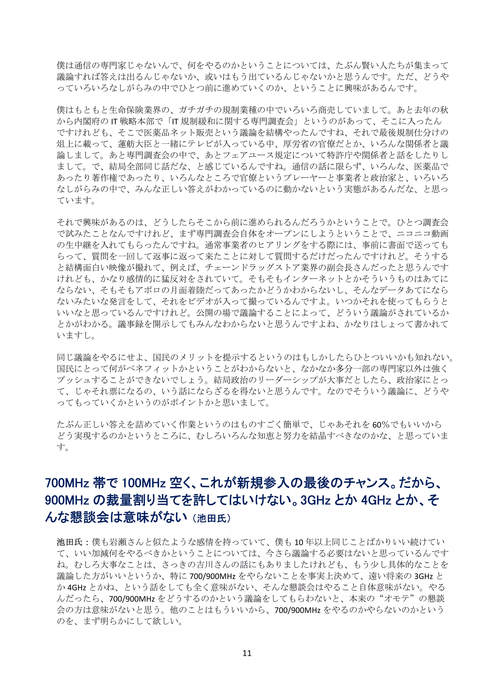 僕は通信の専門家じゃないんで、何をやるのかということについては、たぶん賢い人たちが集まって
    議論すれば答えは出るんじゃないか、或いはもう出ているんじゃないかと思うんです。ただ、どうや
    っていろいろなしがらみの中でひとつ前に進めていくのか、ということに興味があるんです。 
     
    僕はもともと生命保険業界の、ガチガチの規制業種の中でいろいろ商売していまして。あと去年の秋
    から内閣府の IT 戦略本部で「IT 規制緩和に関する専門調査会」というのがあって、そこに入ったん
    ですけれども、そこで医薬品ネット販売という議論を結構やったんですね、それで最後規制仕分けの
    俎上に載って、蓮舫大臣と一緒にテレビが入っている中、厚労省の官僚だとか、いろんな関係者と議
    論しまして。あと専門調査会の中で、あとフェアユース規定について特許庁や関係者と話をしたりし
    まして。で、結局全部同じ話だな、と感じているんですね。通信の話に限らず、いろんな、医薬品で
    あったり著作権であったり、いろんなところで官僚というプレーヤーと事業者と政治家と、いろいろ
    なしがらみの中で、みんな正しい答えがわかっているのに動かないという実態があるんだな、と思っ
    ています。 
     
    それで興味があるのは、どうしたらそこから前に進められるんだろうかということで。ひとつ調査会
    で試みたことなんですけれど、まず専門調査会自体をオープンにしようということで、ニコニコ動画
    の生中継を入れてもらったんですね。通常事業者のヒアリングをする際には、事前に書面で送っても
    らって、質問を一回して返事に返って来たことに対して質問するだけだったんですけれど。そうする
    と結構面白い映像が撮れて、例えば、チェーンドラッグストア業界の副会長さんだったと思うんです
    けれども、かなり感情的に猛反対をされていて。そもそもインターネットとかそういうものはあてに
    ならない、そもそもアポロの月面着陸だってあったかどうかわからないし、そんなデータあてになら
    ないみたいな発言をして、それをビデオが入って撮っているんですよ。いつかそれを使ってもらうと
    いいなと思っているんですけれど。公開の場で議論することによって、どういう議論がされているか
    とかがわかる。議事録を開示してもみんなわからないと思うんですよね、かなりはしょって書かれて
    いますし。 
     
    同じ議論をやるにせよ、国民のメリットを提示するというのはもしかしたらひとついいかも知れない。
    国民にとって何がベネフィットかということがわからないと、なかなか多分一部の専門家以外は強く
    プッシュすることができないでしょう。結局政治のリーダーシップが大事だとしたら、政治家にとっ
    て、じゃそれ票になるの、いう話にならざるを得ないと思うんです。なのでそういう議論に、どうや
    ってもっていくかというのがポイントかと思いまして。 
     
    たぶん正しい答えを詰めていく作業というのはものすごく簡単で、じゃあそれを 60％でもいいから
    どう実現するのかというところに、むしろいろんな知恵と努力を結晶すべきなのかな、と思っていま
    す。 
 
 
700MHz 帯で 100MHz 空く、これが新規参入の最後のチャンス。だから、
900MHz の裁量割り当てを許してはいけない。3GHz とか 4GHz とか、そ
んな懇談会は意味がない （池田氏）
 
    池田氏： 僕も岩瀬さんと似たような感情を持っていて、僕も 10 年以上同じことばかりいい続けてい
    て、いい加減何をやるべきかということについては、今さら議論する必要はないと思っているんです
    ね。むしろ大事なことは、さっきの吉川さんの話にもありましたけれども、もう少し具体的なことを
    議論した方がいいというか、特に 700/900MHz をやらないことを事実上決めて、遠い将来の 3GHz と
    か 4GHz とかね、という話をしても全く意味がない、そんな懇談会はやること自体意味がない。やる
    んだったら、700/900MHz をどうするのかという議論をしてもらわないと、本来の“オモテ”の懇談
    会の方は意味がないと思う。他のことはもういいから、700/900MHz をやるのかやらないのかという
    のを、まず明らかにして欲しい。 
     

                             11 
 
 