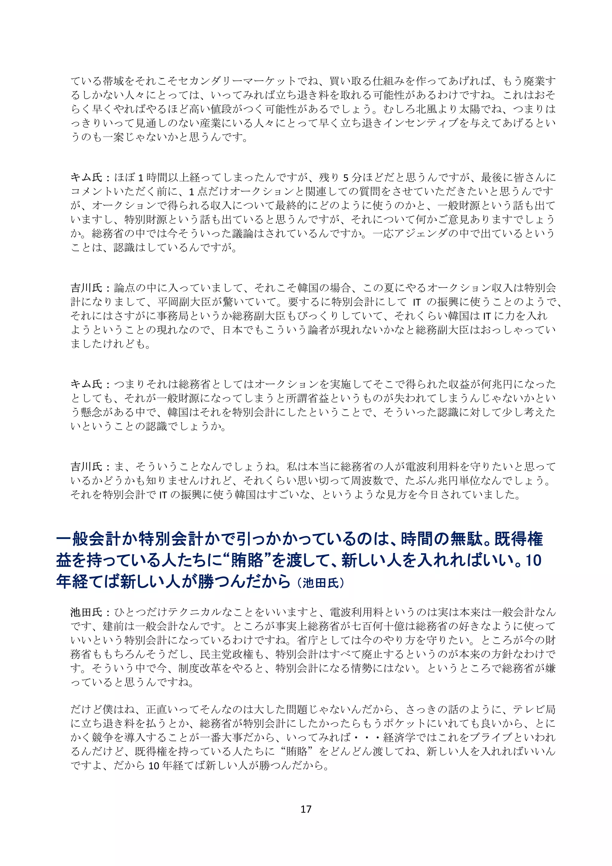 ている帯域をそれこそセカンダリーマーケットでね、買い取る仕組みを作ってあげれば、もう廃業す
    るしかない人々にとっては、いってみれば立ち退き料を取れる可能性があるわけですね。これはおそ
    らく早くやればやるほど高い値段がつく可能性があるでしょう。むしろ北風より太陽でね、つまりは
    っきりいって見通しのない産業にいる人々にとって早く立ち退きインセンティブを与えてあげるとい
    うのも一案じゃないかと思うんです。 
     
     
    キム氏： ほぼ 1 時間以上経ってしまったんですが、残り 5 分ほどだと思うんですが、最後に皆さんに
    コメントいただく前に、1 点だけオークションと関連しての質問をさせていただきたいと思うんです
    が、オークションで得られる収入について最終的にどのように使うのかと、一般財源という話も出て
    いますし、特別財源という話も出ていると思うんですが、それについて何かご意見ありますでしょう
    か。総務省の中では今そういった議論はされているんですか。一応アジェンダの中で出ているという
    ことは、認識はしているんですが。 
     
     
    吉川氏： 論点の中に入っていまして、それこそ韓国の場合、この夏にやるオークション収入は特別会
    計になりまして、平岡副大臣が驚いていて。要するに特別会計にして IT の振興に使うことのようで、
    それにはさすがに事務局というか総務副大臣もびっくりしていて、それくらい韓国は IT に力を入れ
    ようということの現れなので、日本でもこういう論者が現れないかなと総務副大臣はおっしゃってい
    ましたけれども。 
     
     
    キム氏： つまりそれは総務省としてはオークションを実施してそこで得られた収益が何兆円になった
    としても、それが一般財源になってしまうと所謂省益というものが失われてしまうんじゃないかとい
    う懸念がある中で、韓国はそれを特別会計にしたということで、そういった認識に対して少し考えた
    いということの認識でしょうか。 
     
     
    吉川氏： ま、そういうことなんでしょうね。私は本当に総務省の人が電波利用料を守りたいと思って
    いるかどうかも知りませんけれど、それくらい思い切って周波数で、たぶん兆円単位なんでしょう。
    それを特別会計で IT の振興に使う韓国はすごいな、というような見方を今日されていました。 
 
 
一般会計か特別会計かで引っかかっているのは、時間の無駄。既得権
益を持っている人たちに“賄賂”を渡して、新しい人を入れればいい。10
年経てば新しい人が勝つんだから （池田氏）
 
    池田氏： ひとつだけテクニカルなことをいいますと、電波利用料というのは実は本来は一般会計なん
    です、建前は一般会計なんです。ところが事実上総務省が七百何十億は総務省の好きなように使って
    いいという特別会計になっているわけですね。省庁としては今のやり方を守りたい。ところが今の財
    務省ももちろんそうだし、民主党政権も、特別会計はすべて廃止するというのが本来の方針なわけで
    す。そういう中で今、制度改革をやると、特別会計になる情勢にはない。というところで総務省が嫌
    っていると思うんですね。 
     
    だけど僕はね、正直いってそんなのは大した問題じゃないんだから、さっきの話のように、テレビ局
    に立ち退き料を払うとか、総務省が特別会計にしたかったらもうポケットにいれても良いから、とに
    かく競争を導入することが一番大事だから、いってみれば・・・経済学ではこれをブライブといわれ
    るんだけど、既得権を持っている人たちに“賄賂”をどんどん渡してね、新しい人を入れればいいん
    ですよ、だから 10 年経てば新しい人が勝つんだから。 
     

                           17 
 
 