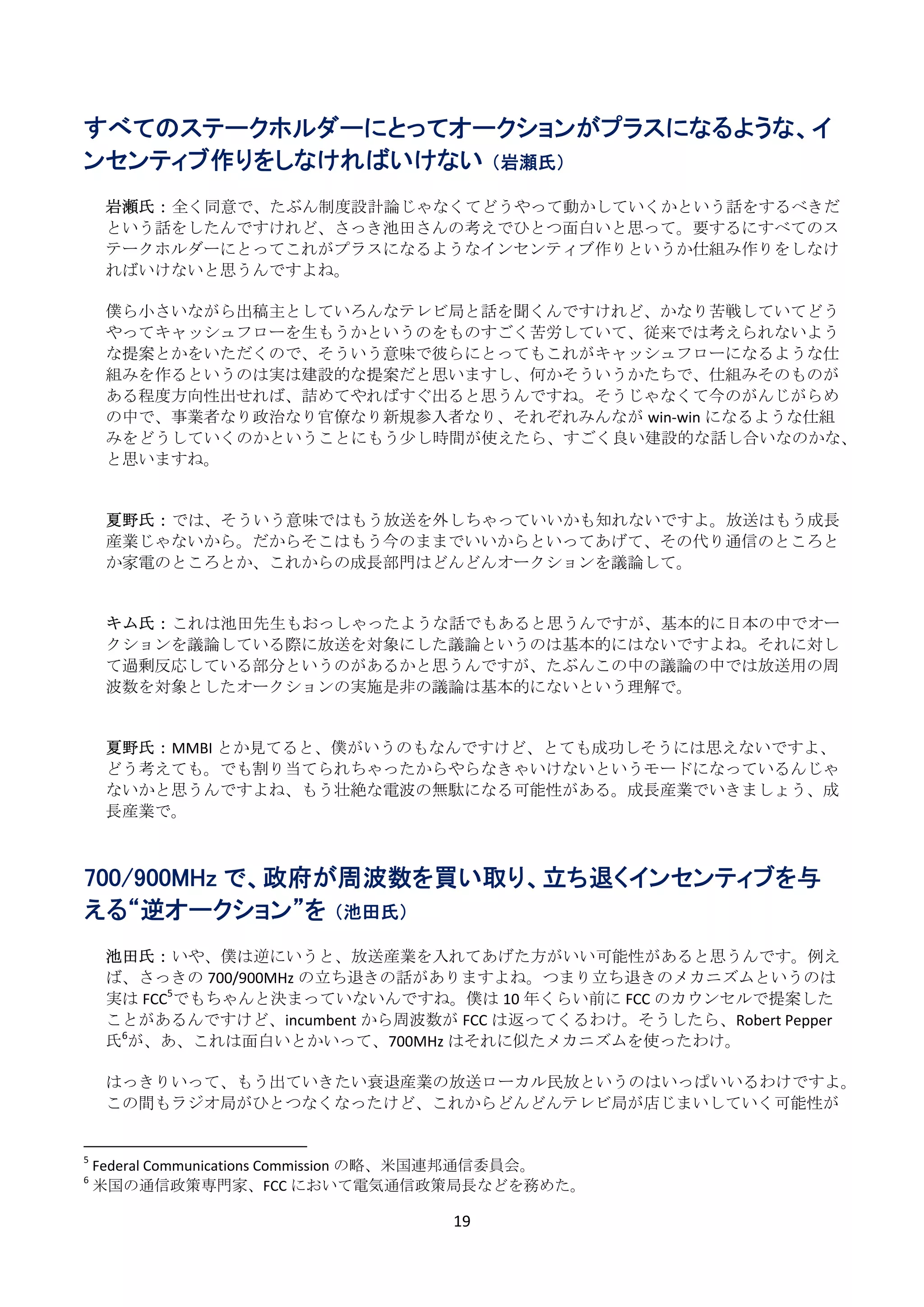 すべてのステークホルダーにとってオークションがプラスになるような、イ
ンセンティブ作りをしなければいけない （岩瀬氏）
      
     岩瀬氏： 全く同意で、たぶん制度設計論じゃなくてどうやって動かしていくかという話をするべきだ
     という話をしたんですけれど、さっき池田さんの考えでひとつ面白いと思って。要するにすべてのス
     テークホルダーにとってこれがプラスになるようなインセンティブ作りというか仕組み作りをしなけ
     ればいけないと思うんですよね。 
      
     僕ら小さいながら出稿主としていろんなテレビ局と話を聞くんですけれど、かなり苦戦していてどう
     やってキャッシュフローを生もうかというのをものすごく苦労していて、従来では考えられないよう
     な提案とかをいただくので、そういう意味で彼らにとってもこれがキャッシュフローになるような仕
     組みを作るというのは実は建設的な提案だと思いますし、何かそういうかたちで、仕組みそのものが
     ある程度方向性出せれば、詰めてやればすぐ出ると思うんですね。そうじゃなくて今のがんじがらめ
     の中で、事業者なり政治なり官僚なり新規参入者なり、それぞれみんなが win‐win になるような仕組
     みをどうしていくのかということにもう少し時間が使えたら、すごく良い建設的な話し合いなのかな、
     と思いますね。 
      
      
     夏野氏： では、そういう意味ではもう放送を外しちゃっていいかも知れないですよ。放送はもう成長
     産業じゃないから。だからそこはもう今のままでいいからといってあげて、その代り通信のところと
     か家電のところとか、これからの成長部門はどんどんオークションを議論して。 
      
      
     キム氏： これは池田先生もおっしゃったような話でもあると思うんですが、基本的に日本の中でオー
     クションを議論している際に放送を対象にした議論というのは基本的にはないですよね。それに対し
     て過剰反応している部分というのがあるかと思うんですが、たぶんこの中の議論の中では放送用の周
     波数を対象としたオークションの実施是非の議論は基本的にないという理解で。 
      
      
     夏野氏： MMBI とか見てると、僕がいうのもなんですけど、とても成功しそうには思えないですよ、
     どう考えても。でも割り当てられちゃったからやらなきゃいけないというモードになっているんじゃ
     ないかと思うんですよね、もう壮絶な電波の無駄になる可能性がある。成長産業でいきましょう、成
     長産業で。 
      
      
700/900MHz で、政府が周波数を買い取り、立ち退くインセンティブを与
える“逆オークション”を （池田氏）
      
     池田氏： いや、僕は逆にいうと、放送産業を入れてあげた方がいい可能性があると思うんです。例え
     ば、さっきの 700/900MHz の立ち退きの話がありますよね。つまり立ち退きのメカニズムというのは
     実は FCC5でもちゃんと決まっていないんですね。僕は 10 年くらい前に FCC のカウンセルで提案した
     ことがあるんですけど、incumbent から周波数が FCC は返ってくるわけ。そうしたら、Robert Pepper
     氏6が、あ、これは面白いとかいって、700MHz はそれに似たメカニズムを使ったわけ。 
      
     はっきりいって、もう出ていきたい衰退産業の放送ローカル民放というのはいっぱいいるわけですよ。
     この間もラジオ局がひとつなくなったけど、これからどんどんテレビ局が店じまいしていく可能性が

                                                            
5
     Federal Communications Commission の略、米国連邦通信委員会。 
6
     米国の通信政策専門家、FCC において電気通信政策局長などを務めた。 

                                                               19 
 
 
