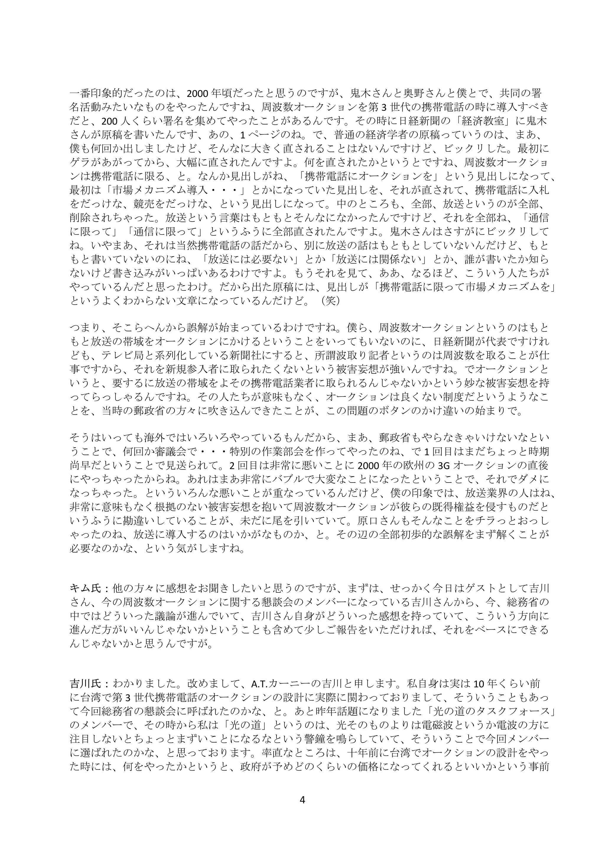  
    一番印象的だったのは、2000 年頃だったと思うのですが、鬼木さんと奥野さんと僕とで、共同の署
    名活動みたいなものをやったんですね、周波数オークションを第 3 世代の携帯電話の時に導入すべき
    だと、200 人くらい署名を集めてやったことがあるんです。その時に日経新聞の「経済教室」に鬼木
    さんが原稿を書いたんです、あの、1 ページのね。で、普通の経済学者の原稿っていうのは、まあ、
    僕も何回か出しましたけど、そんなに大きく直されることはないんですけど、ビックリした。最初に
    ゲラがあがってから、大幅に直されたんですよ。何を直されたかというとですね、周波数オークショ
    ンは携帯電話に限る、と。なんか見出しがね、「携帯電話にオークションを」という見出しになって、
    最初は「市場メカニズム導入・・・」とかになっていた見出しを、それが直されて、携帯電話に入札
    をだっけな、競売をだっけな、という見出しになって。中のところも、全部、放送というのが全部、
    削除されちゃった。放送という言葉はもともとそんなになかったんですけど、それを全部ね、「通信
    に限って」「通信に限って」というふうに全部直されたんですよ。鬼木さんはさすがにビックリして
    ね。いやまあ、それは当然携帯電話の話だから、別に放送の話はもともとしていないんだけど、もと
    もと書いていないのにね、「放送には必要ない」とか「放送には関係ない」とか、誰が書いたか知ら
    ないけど書き込みがいっぱいあるわけですよ。もうそれを見て、ああ、なるほど、こういう人たちが
    やっているんだと思ったわけ。だから出た原稿には、見出しが「携帯電話に限って市場メカニズムを」
    というよくわからない文章になっているんだけど。（笑） 
     
    つまり、そこらへんから誤解が始まっているわけですね。僕ら、周波数オークションというのはもと
    もと放送の帯域をオークションにかけるということをいってもいないのに、日経新聞が代表ですけれ
    ども、テレビ局と系列化している新聞社にすると、所謂波取り記者というのは周波数を取ることが仕
    事ですから、それを新規参入者に取られたくないという被害妄想が強いんですね。でオークションと
    いうと、要するに放送の帯域をよその携帯電話業者に取られるんじゃないかという妙な被害妄想を持
    ってらっしゃるんですね。その人たちが意味もなく、オークションは良くない制度だというようなこ
    とを、当時の郵政省の方々に吹き込んできたことが、この問題のボタンのかけ違いの始まりで。 
     
    そうはいっても海外ではいろいろやっているもんだから、まあ、郵政省もやらなきゃいけないなとい
    うことで、何回か審議会で・・・特別の作業部会を作ってやったのね、で 1 回目はまだちょっと時期
    尚早だということで見送られて。2 回目は非常に悪いことに 2000 年の欧州の 3G オークションの直後
    にやっちゃったからね。あれはまあ非常にバブルで大変なことになったということで、それでダメに
    なっちゃった。といういろんな悪いことが重なっているんだけど、僕の印象では、放送業界の人はね、
    非常に意味もなく根拠のない被害妄想を抱いて周波数オークションが彼らの既得権益を侵すものだと
    いうふうに勘違いしていることが、未だに尾を引いていて。原口さんもそんなことをチラっとおっし
    ゃったのね、放送に導入するのはいかがなものか、と。その辺の全部初歩的な誤解をまず解くことが
    必要なのかな、という気がしますね。 
     
     
    キム氏： 他の方々に感想をお聞きしたいと思うのですが、まずは、せっかく今日はゲストとして吉川
    さん、今の周波数オークションに関する懇談会のメンバーになっている吉川さんから、今、総務省の
    中ではどういった議論が進んでいて、吉川さん自身がどういった感想を持っていて、こういう方向に
    進んだ方がいいんじゃないかということも含めて少しご報告をいただければ、それをベースにできる
    んじゃないかと思うんですが。 
     
     
    吉川氏： わかりました。改めまして、A.T.カーニーの吉川と申します。私自身は実は 10 年くらい前
    に台湾で第 3 世代携帯電話のオークションの設計に実際に関わっておりまして、そういうこともあっ
    て今回総務省の懇談会に呼ばれたのかな、と。あと昨年話題になりました「光の道のタスクフォース」
    のメンバーで、その時から私は「光の道」というのは、光そのものよりは電磁波というか電波の方に
    注目しないとちょっとまずいことになるなという警鐘を鳴らしていて、そういうことで今回メンバー
    に選ばれたのかな、と思っております。率直なところは、十年前に台湾でオークションの設計をやっ
    た時には、何をやったかというと、政府が予めどのくらいの価格になってくれるといいかという事前


                            4 
 
 