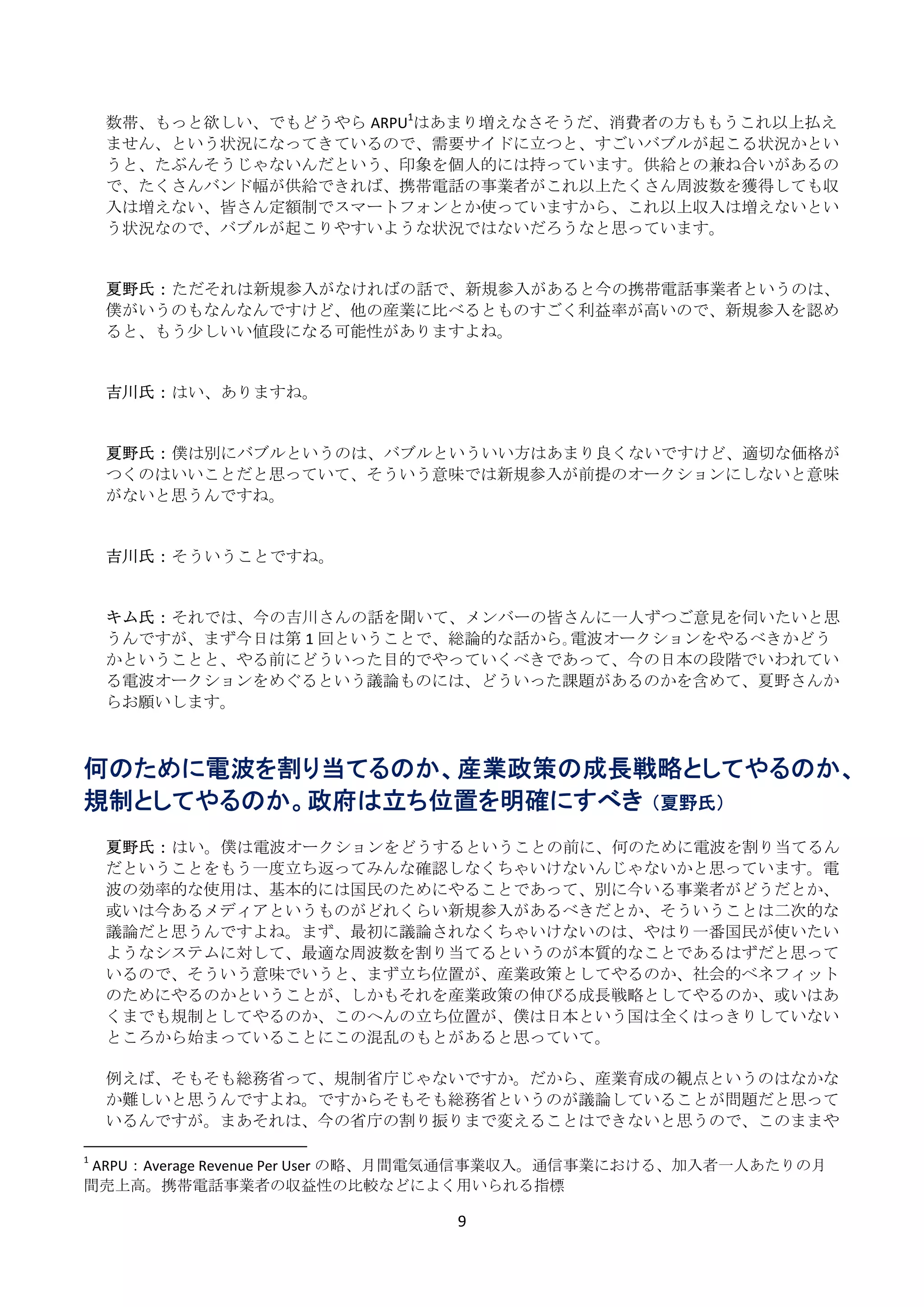 数帯、もっと欲しい、でもどうやら ARPU1はあまり増えなさそうだ、消費者の方ももうこれ以上払え
    ません、という状況になってきているので、需要サイドに立つと、すごいバブルが起こる状況かとい
    うと、たぶんそうじゃないんだという、印象を個人的には持っています。供給との兼ね合いがあるの
    で、たくさんバンド幅が供給できれば、携帯電話の事業者がこれ以上たくさん周波数を獲得しても収
    入は増えない、皆さん定額制でスマートフォンとか使っていますから、これ以上収入は増えないとい
    う状況なので、バブルが起こりやすいような状況ではないだろうなと思っています。 
     
     
    夏野氏： ただそれは新規参入がなければの話で、新規参入があると今の携帯電話事業者というのは、
    僕がいうのもなんなんですけど、他の産業に比べるとものすごく利益率が高いので、新規参入を認め
    ると、もう少しいい値段になる可能性がありますよね。 
     
     
    吉川氏： はい、ありますね。 
     
     
    夏野氏： 僕は別にバブルというのは、バブルといういい方はあまり良くないですけど、適切な価格が
    つくのはいいことだと思っていて、そういう意味では新規参入が前提のオークションにしないと意味
    がないと思うんですね。 
     
     
    吉川氏： そういうことですね。 
     
     
    キム氏： それでは、今の吉川さんの話を聞いて、メンバーの皆さんに一人ずつご意見を伺いたいと思
    うんですが、まず今日は第 1 回ということで、総論的な話から｡電波オークションをやるべきかどう
    かということと、やる前にどういった目的でやっていくべきであって、今の日本の段階でいわれてい
    る電波オークションをめぐるという議論ものには、どういった課題があるのかを含めて、夏野さんか
    らお願いします。 
 
 
何のために電波を割り当てるのか、産業政策の成長戦略としてやるのか、
規制としてやるのか。政府は立ち位置を明確にすべき （夏野氏）
 
      夏野氏： はい。僕は電波オークションをどうするということの前に、何のために電波を割り当てるん
      だということをもう一度立ち返ってみんな確認しなくちゃいけないんじゃないかと思っています。電
      波の効率的な使用は、基本的には国民のためにやることであって、別に今いる事業者がどうだとか、
      或いは今あるメディアというものがどれくらい新規参入があるべきだとか、そういうことは二次的な
      議論だと思うんですよね。まず、最初に議論されなくちゃいけないのは、やはり一番国民が使いたい
      ようなシステムに対して、最適な周波数を割り当てるというのが本質的なことであるはずだと思って
      いるので、そういう意味でいうと、まず立ち位置が、産業政策としてやるのか、社会的ベネフィット
      のためにやるのかということが、しかもそれを産業政策の伸びる成長戦略としてやるのか、或いはあ
      くまでも規制としてやるのか、このへんの立ち位置が、僕は日本という国は全くはっきりしていない
      ところから始まっていることにこの混乱のもとがあると思っていて。 
       
      例えば、そもそも総務省って、規制省庁じゃないですか。だから、産業育成の観点というのはなかな
      か難しいと思うんですよね。ですからそもそも総務省というのが議論していることが問題だと思って
      いるんですが。まあそれは、今の省庁の割り振りまで変えることはできないと思うので、このままや
                                                            
1
   ARPU：Average Revenue Per User の略、月間電気通信事業収入。通信事業における、加入者一人あたりの月
間売上高。携帯電話事業者の収益性の比較などによく用いられる指標 

                                9 
 
 