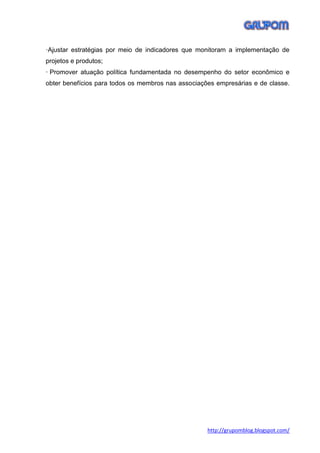 ·Ajustar estratégias por meio de indicadores que monitoram a implementação de
projetos e produtos;
· Promover atuação política fundamentada no desempenho do setor econômico e
obter benefícios para todos os membros nas associações empresárias e de classe.




                                                    http://grupomblog.blogspot.com/
 