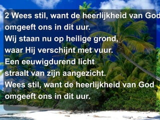 2 Wees stil, want de heerlijkheid van Godomgeeft ons in dit uur.Wij staan nu op heilige grond,waar Hij verschijnt met vuur.Een eeuwigdurend lichtstraalt van zijn aangezicht.Wees stil, want de heerlijkheid van Godomgeeft ons in dit uur.