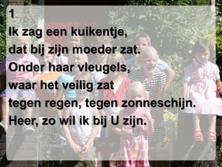 1Ik zag een kuikentje,dat bij zijn moeder zat.Onder haar vleugels,waar het veilig zat tegen regen, tegen zonneschijn. Heer, zo wil ik bij U zijn.
