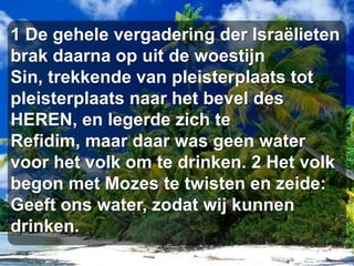 1 De gehele vergadering der Israëlieten brak daarna op uit de woestijn Sin, trekkende van pleisterplaats tot pleisterplaats naar het bevel des HEREN, en legerde zich te Refidim, maar daar was geen water voor het volk om te drinken. 2 Het volk begon met Mozes te twisten en zeide: Geeft ons water, zodat wij kunnen drinken.