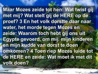 Maar Mozes zeide tot hen: Wat twist gij met mij? Wat stelt gij de HERE op de proef? 3 En het volk dorstte daar naar water, het morde tegen Mozes en zeide: Waarom toch hebt gij ons uit Egypte gevoerd, om mij, mijn kinderen en mijn kudde van dorst te doen omkomen? 4 Toen riep Mozes luide tot de HERE en zeide: Wat moet ik met dit volk doen?
