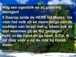 Nog een ogenblik en zij gaan mij stenigen! 5 Daarop zeide de HERE tot Mozes: Ga vóór het volk uit en neem enige van de oudsten van Israël met u; neem ook de staf waarmee gij de Nijl geslagen hebt, in uw hand en ga heen. 6 Zie, Ik zal daar vóór u op de rots bij Horeb staan;