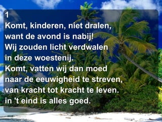 1Komt, kinderen, niet dralen,want de avond is nabij!Wij zouden licht verdwalenin deze woestenij.Komt, vatten wij dan moednaar de eeuwigheid te streven,van kracht tot kracht te leven.in 't eind is alles goed.
