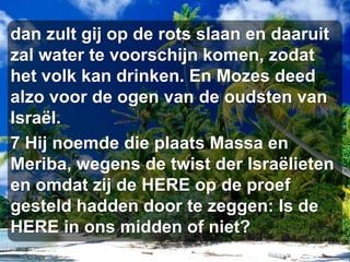 dan zult gij op de rots slaan en daaruit zal water te voorschijn komen, zodat het volk kan drinken. En Mozes deed alzo voor de ogen van de oudsten van Israël. 7 Hij noemde die plaats Massa en Meriba, wegens de twist der Israëlieten en omdat zij de HERE op de proef gesteld hadden door te zeggen: Is de HERE in ons midden of niet? 