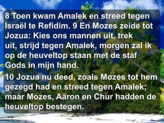 8 Toen kwam Amalek en streed tegen Israël te Refidim. 9 En Mozes zeide tot Jozua: Kies ons mannen uit, trek uit, strijd tegen Amalek, morgen zal ik op de heuveltop staan met de staf Gods in mijn hand. 10 Jozua nu deed, zoals Mozes tot hem gezegd had en streed tegen Amalek; maar Mozes, Aäron en Chur hadden de heuveltop bestegen.