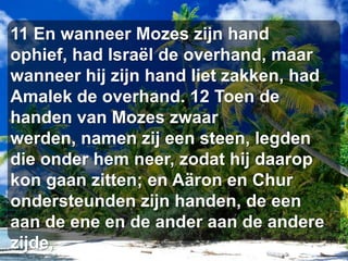 11 En wanneer Mozes zijn hand ophief, had Israël de overhand, maar wanneer hij zijn hand liet zakken, had Amalek de overhand. 12 Toen de handen van Mozes zwaar werden, namen zij een steen, legden die onder hem neer, zodat hij daarop kon gaan zitten; en Aäron en Chur ondersteunden zijn handen, de een aan de ene en de ander aan de andere zijde,