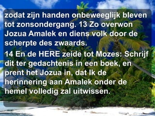 zodat zijn handen onbeweeglijk bleven tot zonsondergang. 13 Zo overwon Jozua Amalek en diens volk door de scherpte des zwaards. 14 En de HERE zeide tot Mozes: Schrijf dit ter gedachtenis in een boek, en prent het Jozua in, dat Ik de herinnering aan Amalek onder de hemel volledig zal uitwissen. 