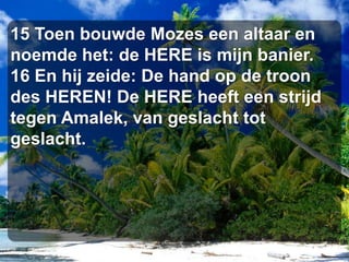 15 Toen bouwde Mozes een altaar en noemde het: de HERE is mijn banier. 16 En hij zeide: De hand op de troon des HEREN! De HERE heeft een strijd tegen Amalek, van geslacht tot geslacht.