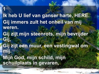 1Ik heb U lief van ganser harte, HERE.Gij immers zult het onheil van mij weren.Gij zijt mijn steenrots, mijn bevrijder Gij,Gij zijt een muur, een vestingwal om mij.Mijn God, mijn schild, mijn schuilplaats in gevaren,