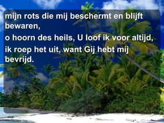 mijn rots die mij beschermt en blijft bewaren,o hoorn des heils, U loof ik voor altijd,ik roep het uit, want Gij hebt mij bevrijd.