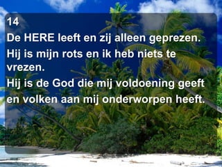 14De HERE leeft en zij alleen geprezen.Hij is mijn rots en ik heb niets te vrezen.Hij is de God die mij voldoening geeften volken aan mij onderworpen heeft.