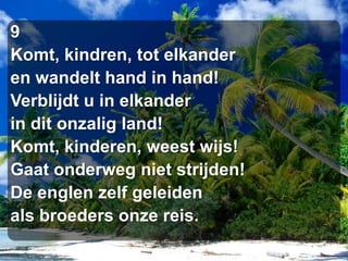 9Komt, kindren, tot elkanderen wandelt hand in hand!Verblijdt u in elkanderin dit onzalig land!Komt, kinderen, weest wijs!Gaat onderweg niet strijden!De englen zelf geleidenals broeders onze reis.