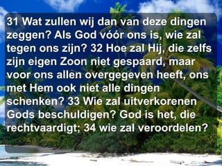 31 Wat zullen wij dan van deze dingen zeggen? Als God vóór ons is, wie zal tegen ons zijn? 32 Hoe zal Hij, die zelfs zijn eigen Zoon niet gespaard, maar voor ons allen overgegeven heeft, ons met Hem ook niet alle dingen schenken? 33 Wie zal uitverkorenen Gods beschuldigen? God is het, die rechtvaardigt; 34 wie zal veroordelen?