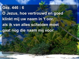 Gez. 446 : 6O Jezus, hoe vertrouwd en goedklinkt mij uw naam in 't oor,als ik van alles scheiden moetgaat nog die naam mij voor.