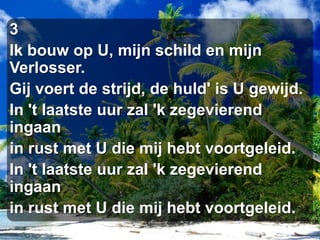 3Ik bouw op U, mijn schild en mijn Verlosser.Gij voert de strijd, de huld' is U gewijd.In 't laatste uur zal 'k zegevierend ingaanin rust met U die mij hebt voortgeleid.In 't laatste uur zal 'k zegevierend ingaanin rust met U die mij hebt voortgeleid.