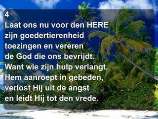 4Laat ons nu voor den HEREzijn goedertierenheidtoezingen en vererende God die ons bevrijdt.Want wie zijn hulp verlangt,Hem aanroept in gebeden,verlost Hij uit de angsten leidt Hij tot den vrede.