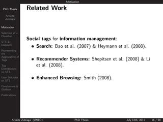 Motivation

 PhD Thesis          Related Work
   Arkaitz
   Zubiaga


Motivation

Selection of a
Classiﬁer

STS &
                     Social tags for information management:
Datasets
                            Search: Bao et al. (2007) & Heymann et al. (2008).
Representing
the

                            Recommender Systems: Shepitsen et al. (2008) & Li
Aggregation of
Tags

Tag                         et al. (2008).
Distributions
on STS

User Behavior
on STS
                            Enhanced Browsing: Smith (2008).
Conclusions &
Outlook

Publications




           Arkaitz Zubiaga (UNED)              PhD Thesis           July 12th, 2011   16 / 98
 