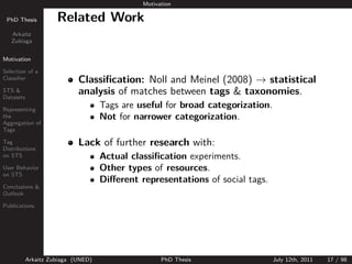 Motivation

 PhD Thesis          Related Work
   Arkaitz
   Zubiaga


Motivation

Selection of a
Classiﬁer                   Classiﬁcation: Noll and Meinel (2008) → statistical
STS &
Datasets
                            analysis of matches between tags & taxonomies.
Representing
                                    Tags are useful for broad categorization.
the                                 Not for narrower categorization.
Aggregation of
Tags

Tag
Distributions
                            Lack of further research with:
on STS                              Actual classiﬁcation experiments.
User Behavior                       Other types of resources.
on STS
                                    Diﬀerent representations of social tags.
Conclusions &
Outlook

Publications




           Arkaitz Zubiaga (UNED)                   PhD Thesis                  July 12th, 2011   17 / 98
 