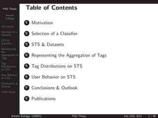 PhD Thesis          Table of Contents
   Arkaitz
   Zubiaga
                     1   Motivation
Motivation

Selection of a
Classiﬁer            2   Selection of a Classiﬁer
STS &
Datasets
                     3   STS & Datasets
Representing
the
Aggregation of
Tags
                     4   Representing the Aggregation of Tags
Tag
Distributions        5   Tag Distributions on STS
on STS

User Behavior
on STS               6   User Behavior on STS
Conclusions &
Outlook
                     7   Conclusions & Outlook
Publications

                     8   Publications


           Arkaitz Zubiaga (UNED)             PhD Thesis        July 12th, 2011   2 / 98
 