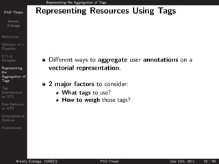 Representing the Aggregation of Tags

 PhD Thesis          Representing Resources Using Tags
   Arkaitz
   Zubiaga


Motivation

Selection of a
Classiﬁer

STS &
Datasets                    Diﬀerent ways to aggregate user annotations on a
Representing                vectorial representation.
the
Aggregation of
Tags

Tag
                            2 major factors to consider:
Distributions                       What tags to use?
on STS
                                    How to weigh those tags?
User Behavior
on STS

Conclusions &
Outlook

Publications




           Arkaitz Zubiaga (UNED)                         PhD Thesis   July 12th, 2011   38 / 98
 