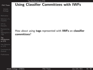 Tag Distributions on STS

 PhD Thesis          Using Classiﬁer Committees with IWFs
   Arkaitz
   Zubiaga


Motivation

Selection of a
Classiﬁer

STS &
Datasets

Representing
the                  How about using tags represented with IWFs on classiﬁer
Aggregation of
Tags                 committees?
Tag
Distributions
on STS

User Behavior
on STS

Conclusions &
Outlook

Publications




           Arkaitz Zubiaga (UNED)                       PhD Thesis   July 12th, 2011   58 / 98
 