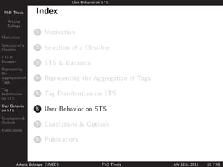 User Behavior on STS

 PhD Thesis          Index
   Arkaitz
   Zubiaga
                     1   Motivation
Motivation

Selection of a
Classiﬁer            2   Selection of a Classiﬁer
STS &
Datasets
                     3   STS & Datasets
Representing
the
Aggregation of
Tags
                     4   Representing the Aggregation of Tags
Tag
Distributions        5   Tag Distributions on STS
on STS

User Behavior
on STS               6   User Behavior on STS
Conclusions &
Outlook
                     7   Conclusions & Outlook
Publications

                     8   Publications


           Arkaitz Zubiaga (UNED)                   PhD Thesis   July 12th, 2011   62 / 98
 