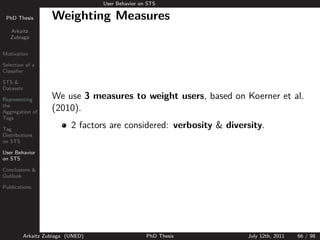 User Behavior on STS

 PhD Thesis          Weighting Measures
   Arkaitz
   Zubiaga


Motivation

Selection of a
Classiﬁer

STS &
Datasets

Representing         We use 3 measures to weight users, based on Koerner et al.
the
Aggregation of
                     (2010).
Tags

Tag
                            2 factors are considered: verbosity & diversity.
Distributions
on STS

User Behavior
on STS

Conclusions &
Outlook

Publications




           Arkaitz Zubiaga (UNED)                   PhD Thesis         July 12th, 2011   66 / 98
 