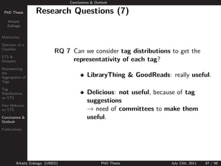 Conclusions & Outlook

 PhD Thesis          Research Questions (7)
   Arkaitz
   Zubiaga


Motivation

Selection of a
Classiﬁer
                               RQ 7 Can we consider tag distributions to get the
STS &
Datasets                            representativity of each tag?
Representing
the
Aggregation of                               LibraryThing & GoodReads: really useful.
Tags

Tag
Distributions                                Delicious: not useful, because of tag
                                             suggestions
on STS

User Behavior
on STS                                       → need of committees to make them
Conclusions &                                useful.
Outlook

Publications




           Arkaitz Zubiaga (UNED)                    PhD Thesis          July 12th, 2011   87 / 98
 