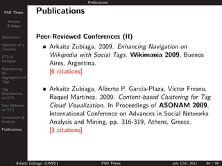 Publications

 PhD Thesis          Publications
   Arkaitz
   Zubiaga


Motivation           Peer-Reviewed Conferences (II)
Selection of a
Classiﬁer                   Arkaitz Zubiaga. 2009. Enhancing Navigation on
STS &                       Wikipedia with Social Tags. Wikimania 2009, Buenos
Datasets
                            Aires, Argentina.
Representing
the                         [6 citations]
Aggregation of
Tags

Tag                         Arkaitz Zubiaga, Alberto P. Garc´ ıa-Plaza, V´
                                                                         ıctor Fresno,
Distributions
on STS                      Raquel Mart´  ınez. 2009. Content-based Clustering for Tag
User Behavior               Cloud Visualization. In Proceedings of ASONAM 2009,
on STS

Conclusions &
                            International Conference on Advances in Social Networks
Outlook                     Analysis and Mining, pp. 316-319, Athens, Greece.
Publications                [3 citations]



           Arkaitz Zubiaga (UNED)                PhD Thesis             July 12th, 2011   94 / 98
 