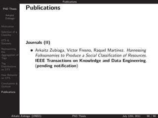 Publications

 PhD Thesis          Publications
   Arkaitz
   Zubiaga


Motivation

Selection of a
Classiﬁer

STS &
Datasets             Journals (II)
Representing
the                         Arkaitz Zubiaga, V´
                                              ıctor Fresno, Raquel Mart´
                                                                       ınez. Harnessing
Aggregation of
Tags
                            Folksonomies to Produce a Social Classiﬁcation of Resources.
                            IEEE Transactions on Knowledge and Data Engineering.
Tag
Distributions               (pending notiﬁcation)
on STS

User Behavior
on STS

Conclusions &
Outlook

Publications




           Arkaitz Zubiaga (UNED)                 PhD Thesis              July 12th, 2011   96 / 98
 