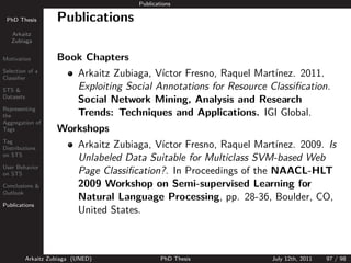 Publications

 PhD Thesis          Publications
   Arkaitz
   Zubiaga


Motivation           Book Chapters
Selection of a
Classiﬁer
                            Arkaitz Zubiaga, V´ıctor Fresno, Raquel Mart´
                                                                        ınez. 2011.
STS &                       Exploiting Social Annotations for Resource Classiﬁcation.
Datasets
                            Social Network Mining, Analysis and Research
Representing
the                         Trends: Techniques and Applications. IGI Global.
Aggregation of
Tags                 Workshops
Tag
Distributions               Arkaitz Zubiaga, V´
                                              ıctor Fresno, Raquel Mart´ınez. 2009. Is
on STS
                            Unlabeled Data Suitable for Multiclass SVM-based Web
User Behavior
on STS                      Page Classiﬁcation?. In Proceedings of the NAACL-HLT
Conclusions &               2009 Workshop on Semi-supervised Learning for
                            Natural Language Processing, pp. 28-36, Boulder, CO,
Outlook

Publications
                            United States.



           Arkaitz Zubiaga (UNED)                PhD Thesis            July 12th, 2011   97 / 98
 