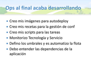 Ops al final acaba desarrollandoCreo mis imágenes para autodeployCreo mis recetas para la gestión de confCreo mis scripts para las tareasMonitorizo Tecnología y ServicioDefino los umbrales y es automatizo la flotaDebo entender las dependencias de la aplicación