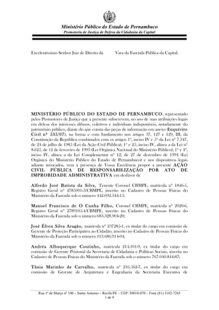 Ministério Público do Estado de Pernambuco
Promotoria de Justiça de Defesa da Cidadania da Capital
Rua 1º de Março nº 100 – Santo Antonio – Recife/PE – CEP: 50010-070 – Fone (81) 3182-7265
1 de 9
Excelentíssimo Senhor Juiz de Direito da Vara da Fazenda Pública da Capital.
MINISTÉRIO PÚBLICO DO ESTADO DE PERNAMBUCO, representado
pelos Promotores de Justiça que a presente subscrevem, no uso de suas atribuições legais
em defesa dos interesses difusos, coletivos e individuais indisponíveis, notadamente do
patrimônio público, diante do que consta das peças de informação em anexo (Inquérito
Civil nº 535/07), na forma e com fundamento nos artigos 37, 127 e 129, III, da
Constituição da República combinados com os artigos 1º, inciso IV e 5º da Lei nº 7.347,
de 24 de julho de 1985 (Lei da Ação Civil Pública); 1º e 25, inciso IV, alínea a da Lei nº
8.625, de 12 de fevereiro de 1993 (Lei Orgânica Nacional do Ministério Público); 1º e 4º,
inciso IV, alínea a da Lei Complementar nº 12, de 27 de dezembro de 1994 (Lei
Orgânica do Ministério Público do Estado de Pernambuco) e nos dispositivos legais
adiante invocados, vem à presença de Vossa Excelência propor a presente AÇÃO
CIVIL PÚBLICA DE RESPONSABILIZAÇÃO POR ATO DE
IMPROBIDADE ADMINISTRATIVA em desfavor de
Alfredo José Batista da Silva, Tenente Coronel CBMPE, matrícula nº 1846-5,
Registro Geral nº 2785001-3/CBMPE, inscrito no Cadastro de Pessoas Físicas do
Ministério da Fazenda sob o número 442.692.344-15;
Manoel Francisco de O Cunha Filho, Coronel CBMPE, matrícula nº 2020-6,
Registro Geral nº 2789105-4/CBMPE, inscrito no Cadastro de Pessoas Físicas do
Ministério da Fazenda sob o número 683.328.904-20;
José Éfren Silva Aragão, matrícula nº 237285-1, ex titular do cargo em comissão de
Gerente de Proteção Participativa ao Cidadão, inscrito no Cadastro de Pessoas Físicas do
Ministério da Fazenda sob o número 113.686.914-04;
Andréa Albuquerque Coutinho, matrícula 214.101-9, ex titular do cargo em
comissão de Gerente Prisional da Secretaria de Cidadania e Políticas Sociais, inscrita no
Cadastro de Pessoas Físicas do Ministério da Fazenda sob o número 767.040.844-87;
Tânia Marinho de Carvalho, matrícula nº 216.562-7, ex titular do cargo em
comissão de Gerente de Arquitetura e Engenharia da Secretaria Executiva de
 