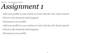 Block 4 – Structuring content


Assignment 1
- Add your profile to your article or event with the role ‘extra content’.
- Check in the frontend what happens
- Disconnect your profile
- Add your profile to your article or event with the role ‘fixed content’
- Check in the frontend what happens
- Disconnect your profile




                                                11
 