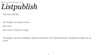 Block 4 – Structuring content


Listpublish
  You can specify...


- the things you want to show
- the order
- how many results per page


  Examples: search, calendar, latest comments, list of participants, all pictures taken at an
  event




                                                17
 
