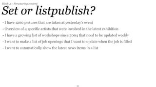 Block 4 – Structuring content


Set or listpublish?
- I have 1200 pictures that are taken at yesterday’s event
- Overview of 4 specific artists that were involved in the latest exhibition
- I have a growing list of workshops since 2004 that need to be updated weekly
- I want to make a list of job openings that I want to update when the job is filled
- I want to automatically show the latest news items in a list




                                                20
 