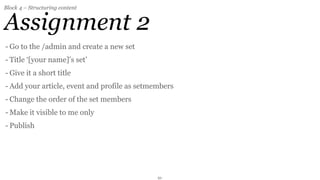 Block 4 – Structuring content


Assignment 2
- Go to the /admin and create a new set
- Title ‘[your name]’s set’
- Give it a short title
- Add your article, event and profile as setmembers
- Change the order of the set members
- Make it visible to me only
- Publish




                                              21
 