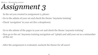 Block 4 – Structuring content


Assignment 3
  In the set you created in assignment 2, please:
- Go to the admin of your set and check the theme ‘Anymeta training’
- Check ‘navigation’ in your set (for a dropdown)


  Go to the admin of the pages in your set and check the theme ‘anymeta training’
- Now go to the set ‘Anymeta training navigation set’ (3696) and add your set as a setmember
  of this set


- After the assignment is evaluated, uncheck the theme for all users!


                                               26
 