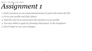 Block 3 – Working in the admin


Assignment 1
1. Find a location on ons.amsterdammuseum.nl (and write down the ID)
2. Go to your profile and click Admin
3. Find the role Lives and connect the location to your profile
4. You may delete it again by choosing ‘disconnect’ in the dropdown
5. Don’t forget to save your changes




                                               7
 