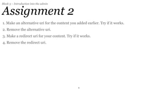 Block 3 – Introduction into the admin


Assignment 2
1. Make an alternative uri for the content you added earlier. Try if it works.
2. Remove the alternative uri.
3. Make a redirect uri for your content. Try if it works.
4. Remove the redirect uri.




                                                8
 