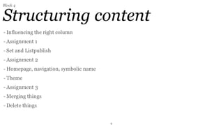 Block 4


Structuring content
- Influencing the right column
- Assignment 1
- Set and Listpublish
- Assignment 2
- Homepage, navigation, symbolic name
- Theme
- Assignment 3
- Merging things
- Delete things


                                        9
 