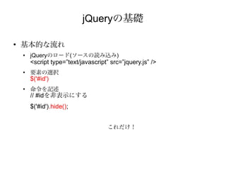 jQueryの基礎

●
    基本的な流れ
    ●   jQueryのロード(ソースの読み込み)
        <script type=”text/javascript” src=”jquery.js” />
    ●
        要素の選択
        $('#id')
    ●
        命令を記述
        // #idを非表示にする
        $('#id').hide();


                                      これだけ！
 